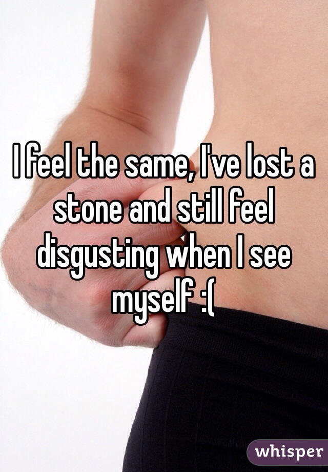 I feel the same, I've lost a stone and still feel disgusting when I see myself :(