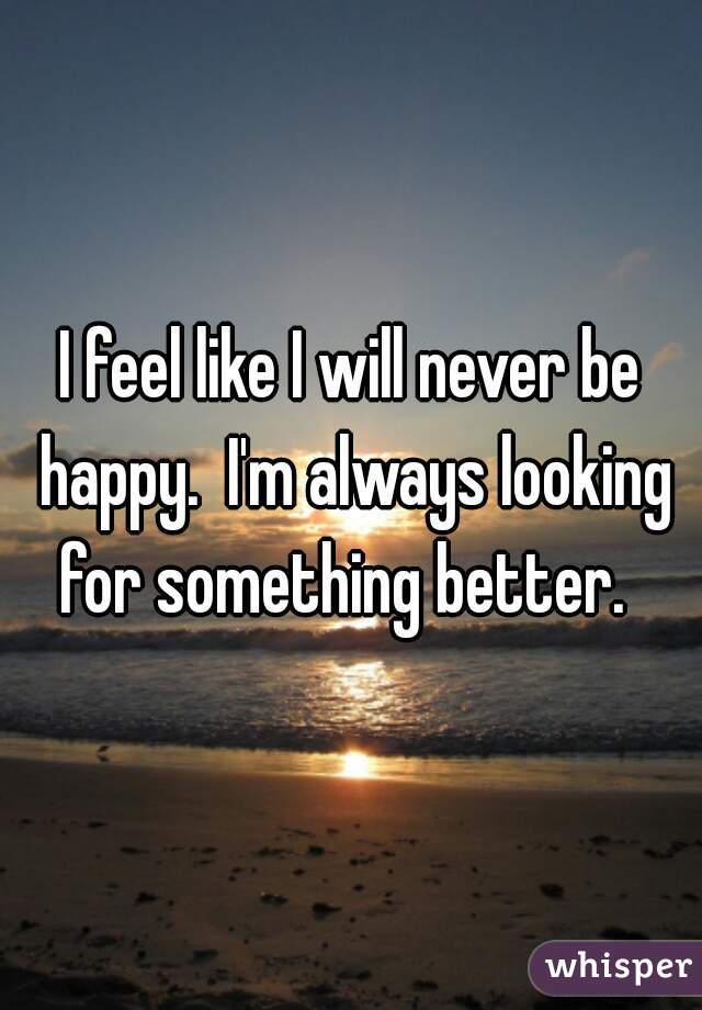I feel like I will never be happy.  I'm always looking for something better.  