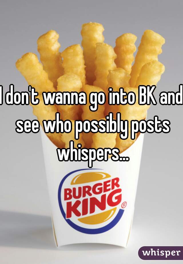 I don't wanna go into BK and see who possibly posts whispers...