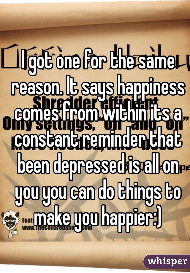 I got one for the same reason. It says happiness comes from within its a constant reminder that been depressed is all on you you can do things to make you happier:) 