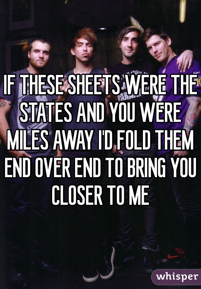 IF THESE SHEETS WERE THE STATES AND YOU WERE MILES AWAY I'D FOLD THEM END OVER END TO BRING YOU CLOSER TO ME 