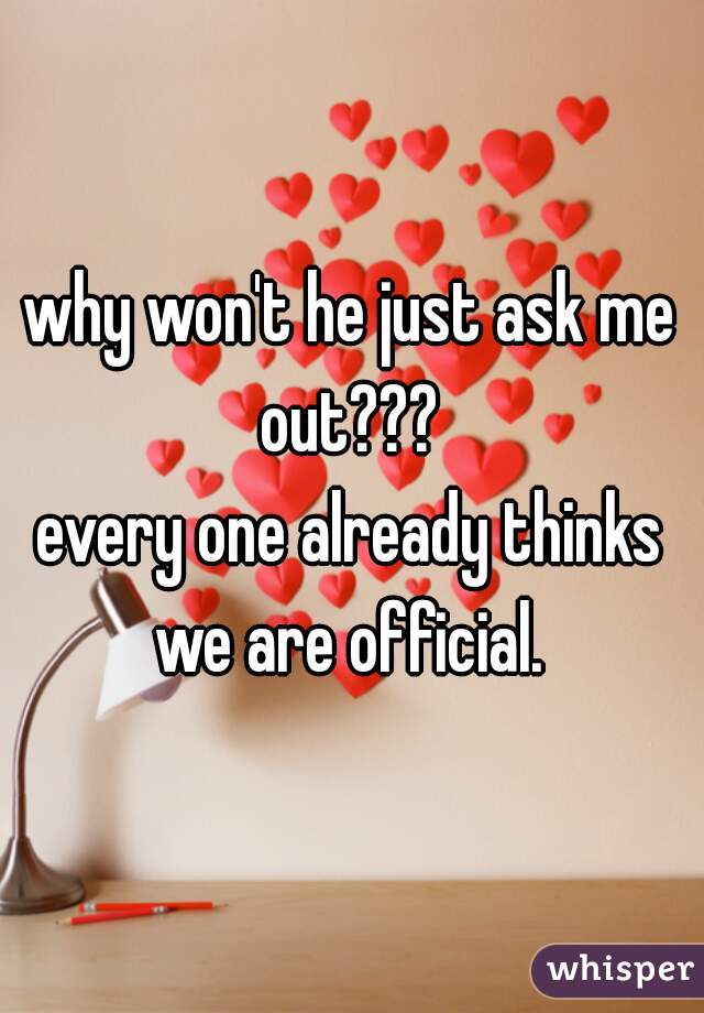 why won't he just ask me out??? 
every one already thinks we are official. 
