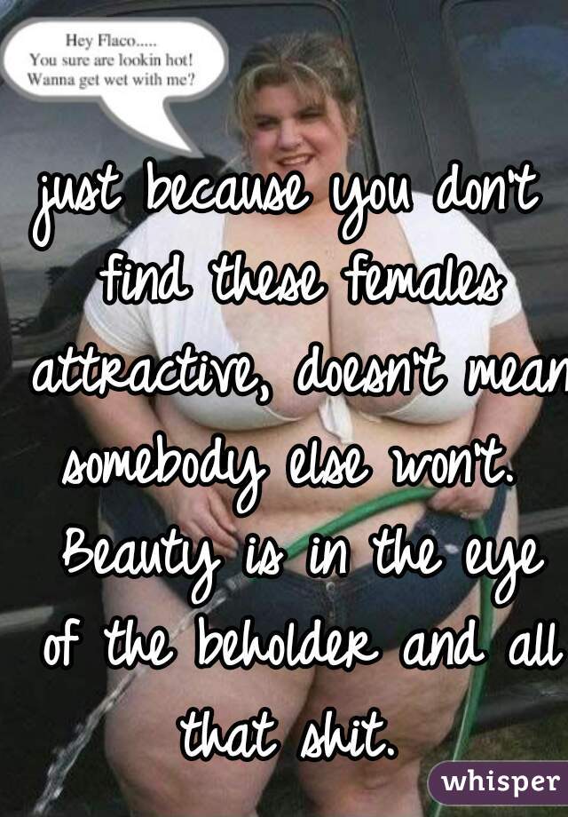 just because you don't find these females attractive, doesn't mean somebody else won't.  Beauty is in the eye of the beholder and all that shit. 