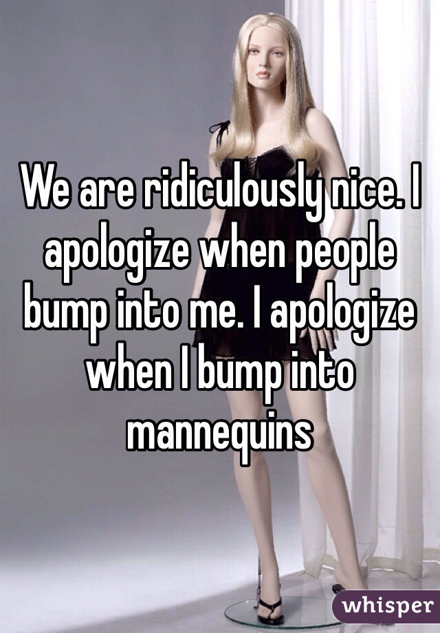 We are ridiculously nice. I apologize when people bump into me. I apologize when I bump into mannequins 