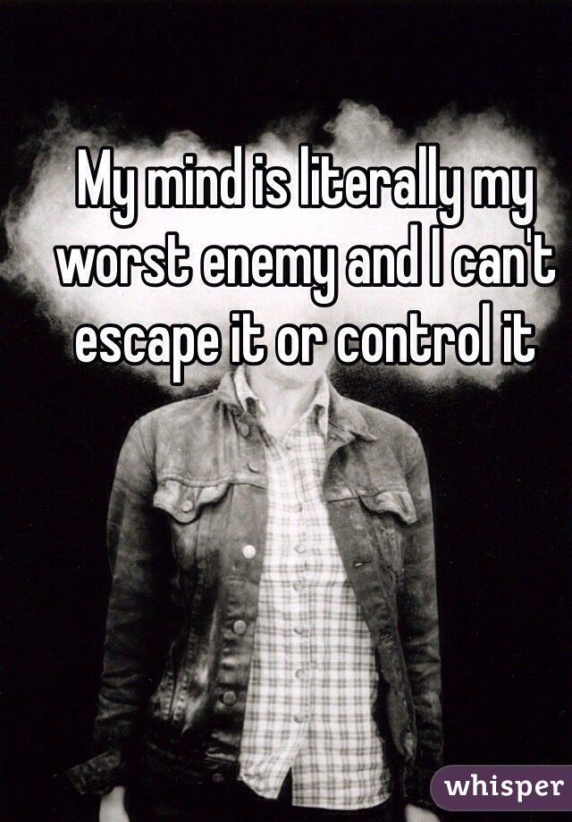 My mind is literally my worst enemy and I can't escape it or control it