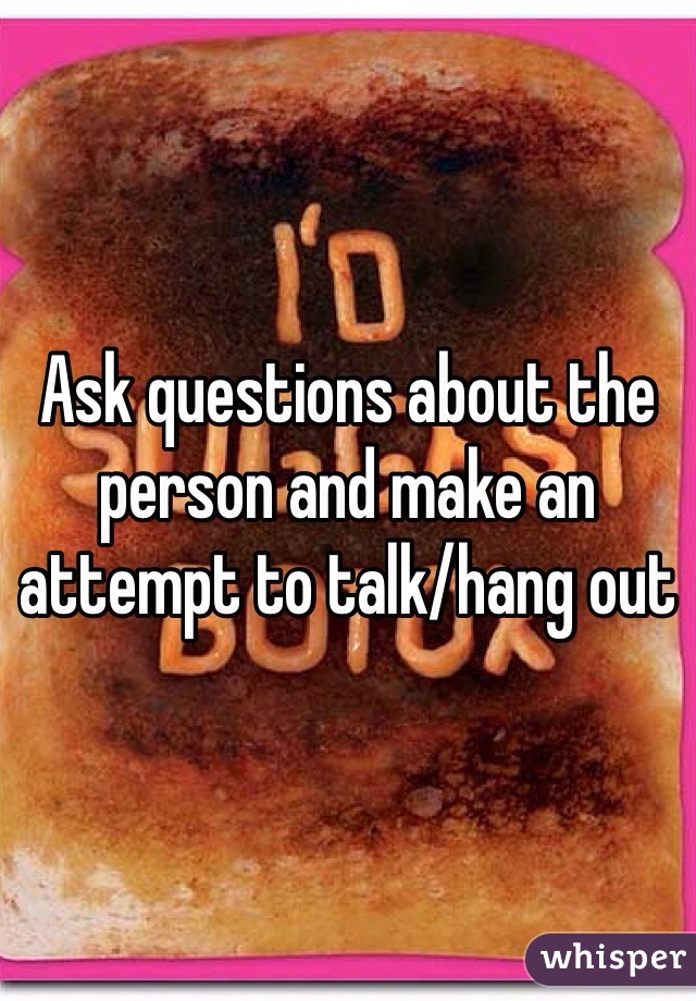 Ask questions about the person and make an attempt to talk/hang out 