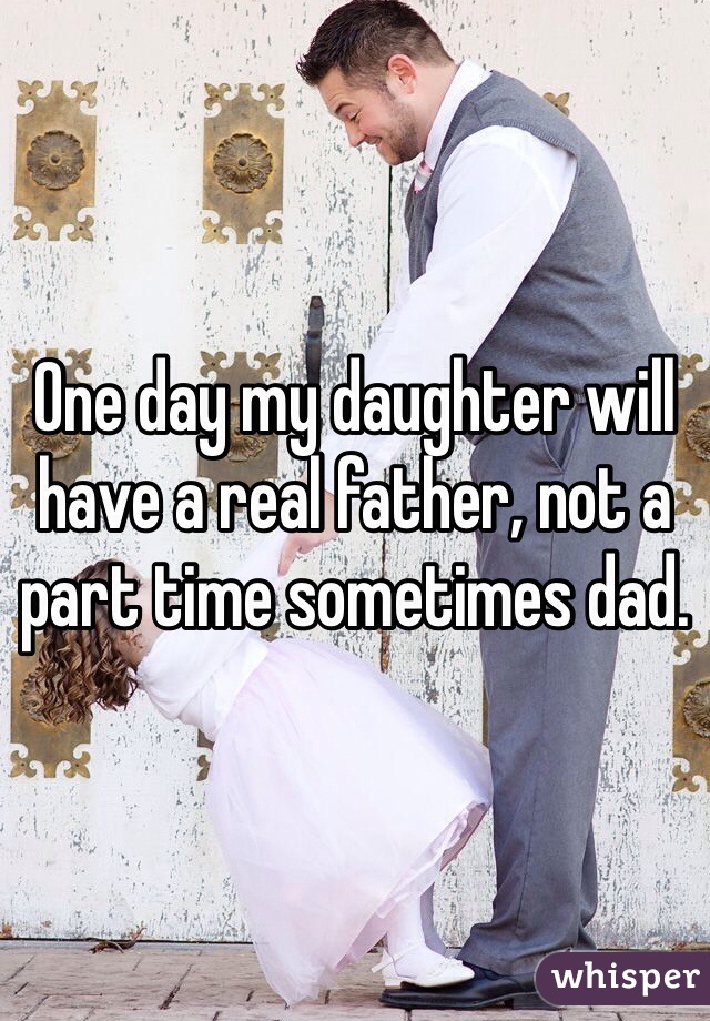 One day my daughter will have a real father, not a part time sometimes dad.