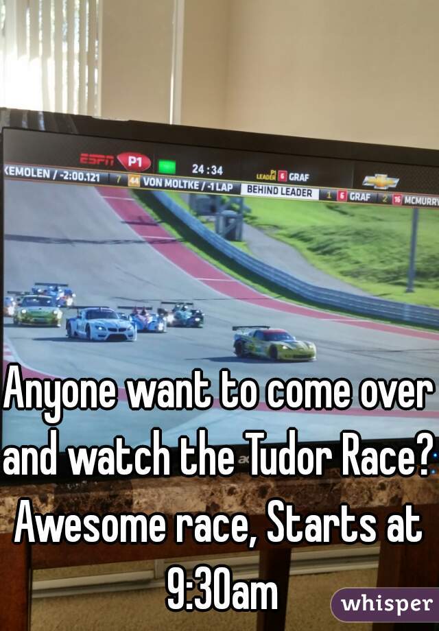 Anyone want to come over
and watch the Tudor Race?
Awesome race, Starts at 9:30am