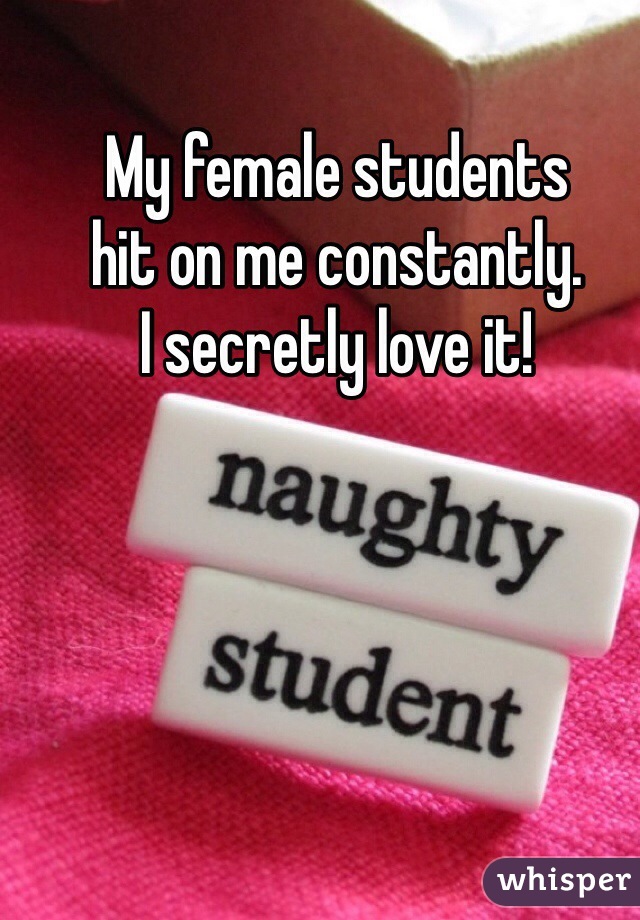 My female students 
hit on me constantly.
I secretly love it!