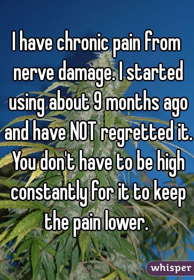 I have chronic pain from nerve damage. I started using about 9 months ago and have NOT regretted it. You don't have to be high constantly for it to keep the pain lower. 