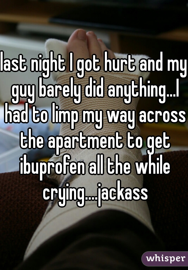 last night I got hurt and my guy barely did anything...I had to limp my way across the apartment to get ibuprofen all the while crying....jackass
