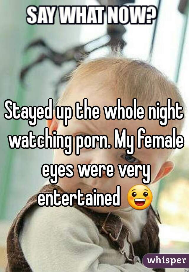 Stayed up the whole night watching porn. My female eyes were very entertained 😀 