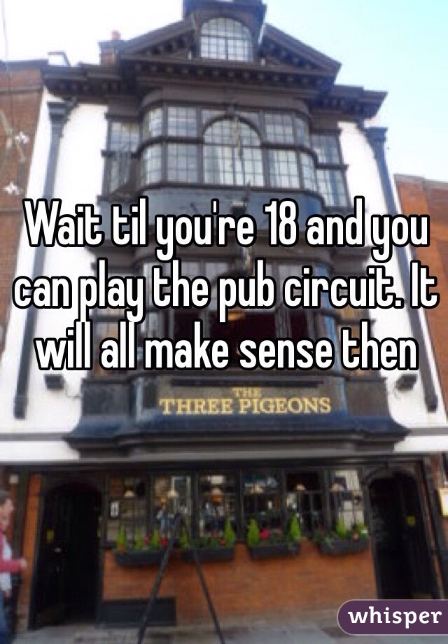 Wait til you're 18 and you can play the pub circuit. It will all make sense then