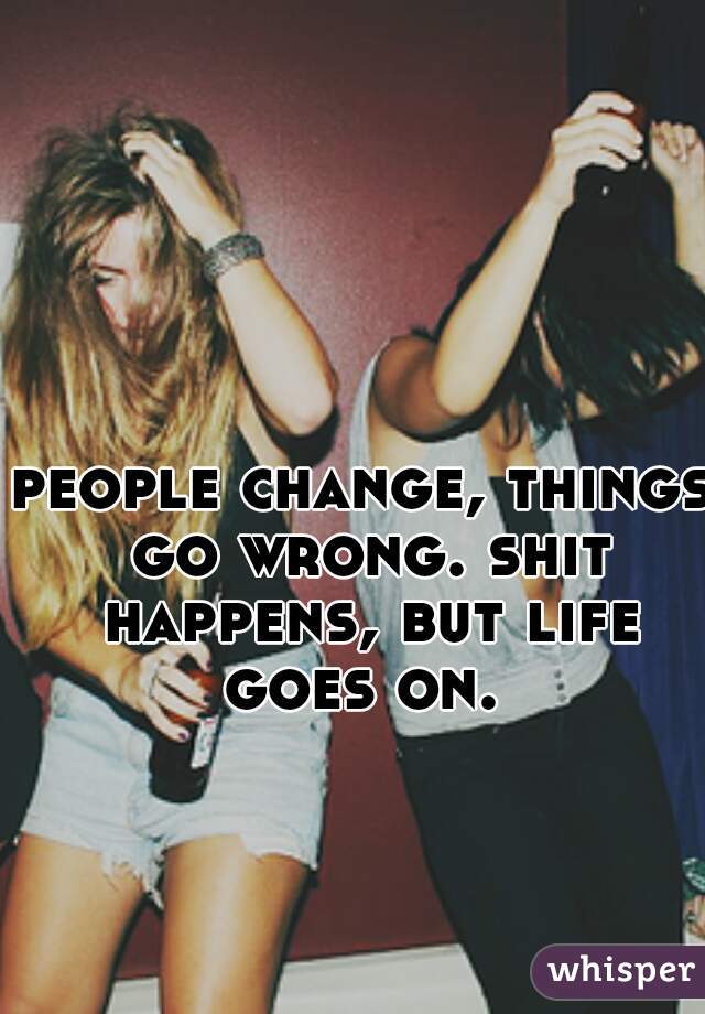 people change, things go wrong. shit happens, but life goes on. 