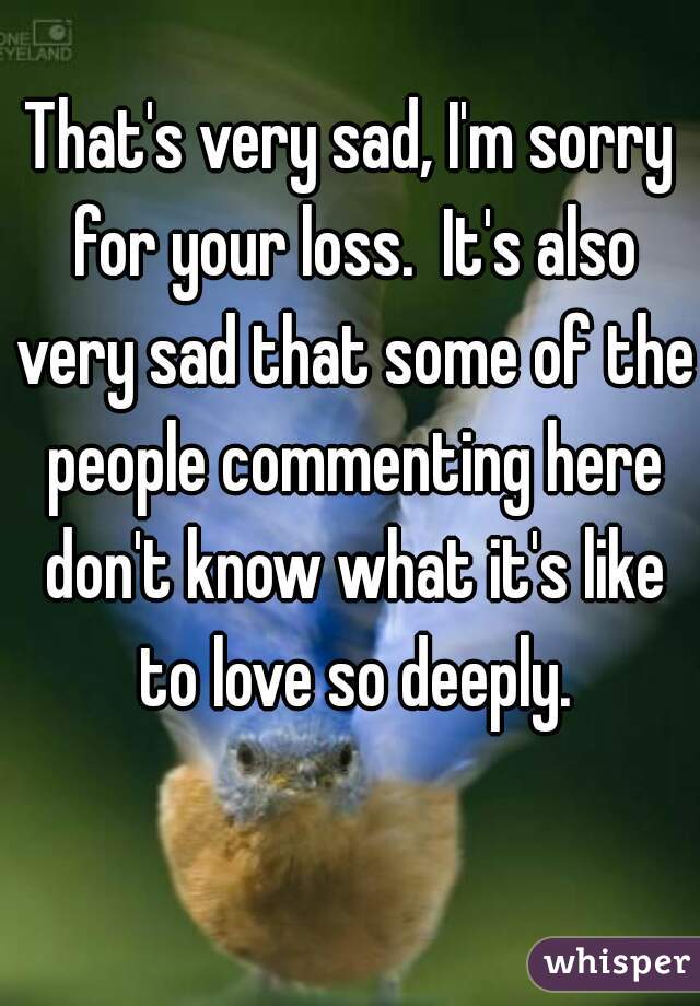 That's very sad, I'm sorry for your loss.  It's also very sad that some of the people commenting here don't know what it's like to love so deeply.