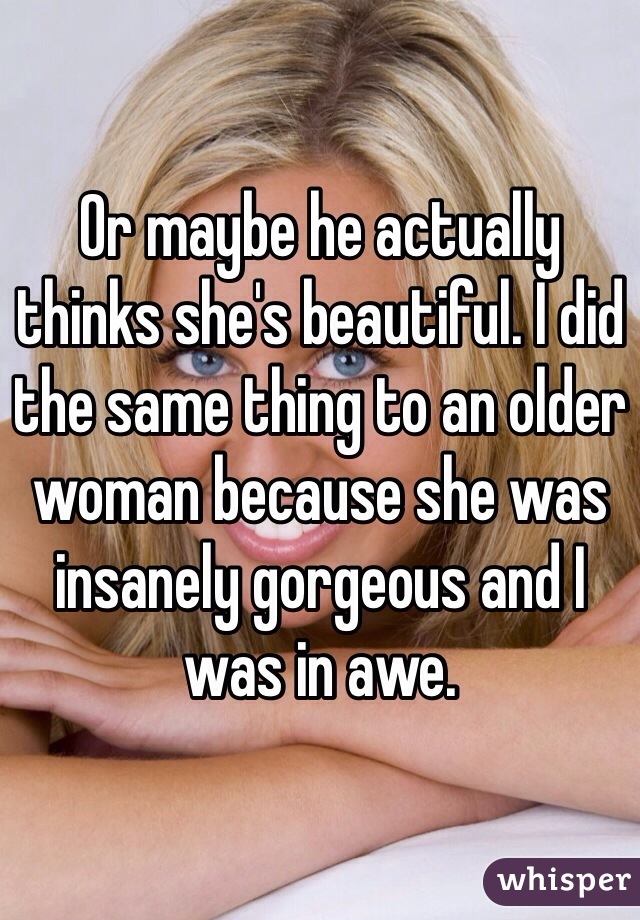 Or maybe he actually thinks she's beautiful. I did the same thing to an older woman because she was insanely gorgeous and I was in awe. 