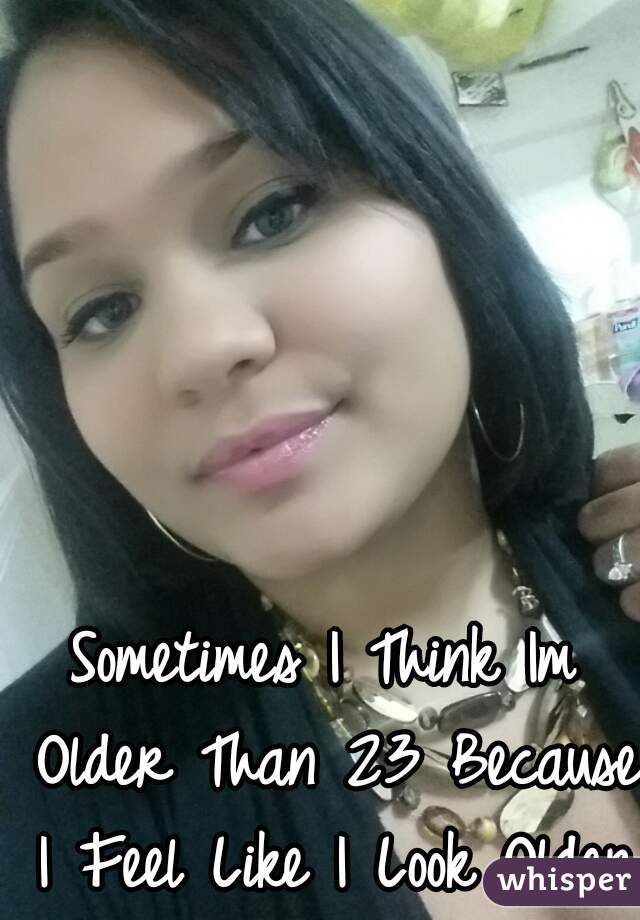 Sometimes I Think Im Older Than 23 Because I Feel Like I Look Older.