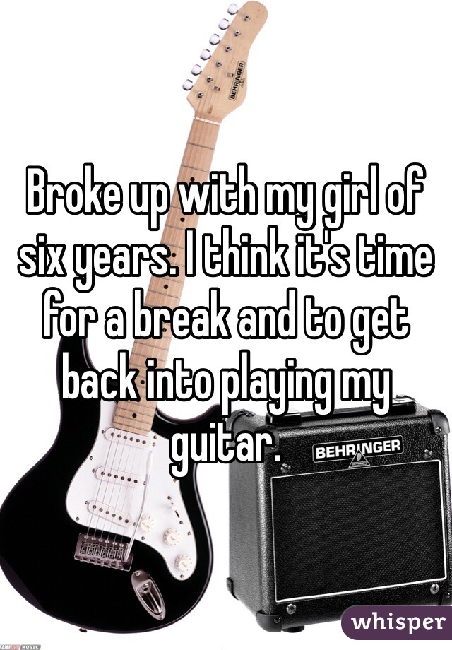 Broke up with my girl of six years. I think it's time for a break and to get back into playing my guitar. 