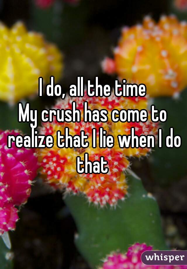 I do, all the time
My crush has come to realize that I lie when I do that 