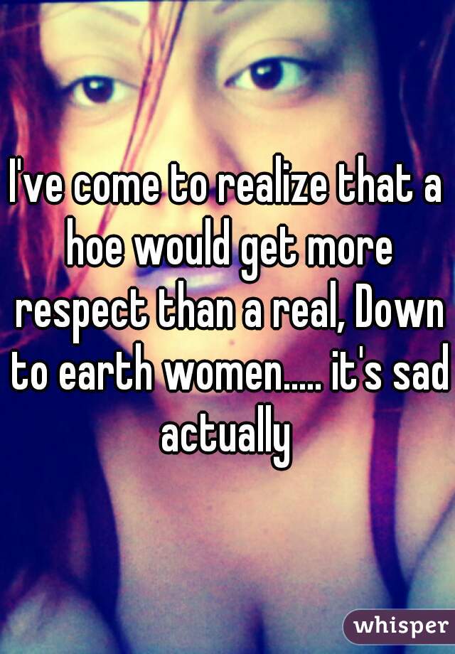 I've come to realize that a hoe would get more respect than a real, Down to earth women..... it's sad actually 