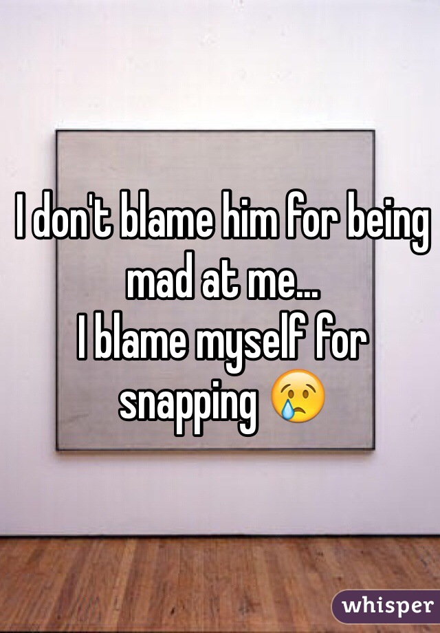 I don't blame him for being mad at me...
I blame myself for snapping 😢