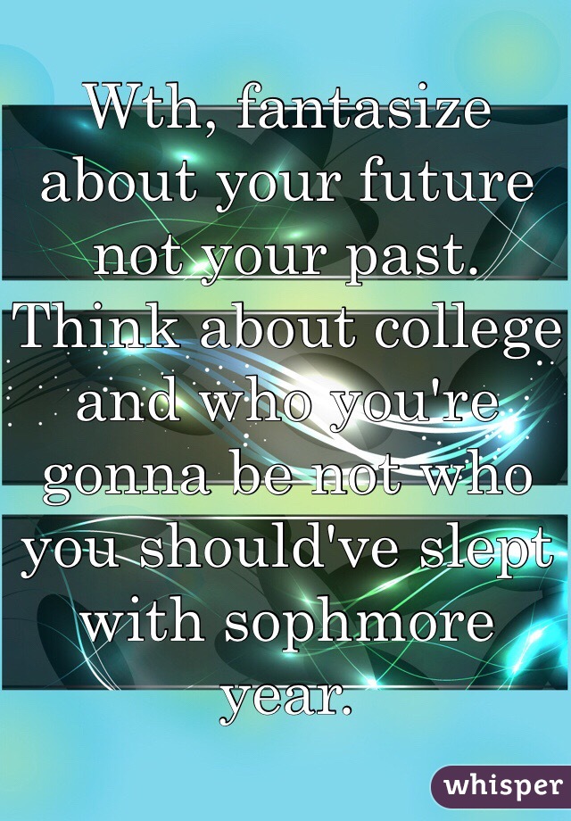 Wth, fantasize about your future not your past. Think about college and who you're gonna be not who you should've slept with sophmore year.