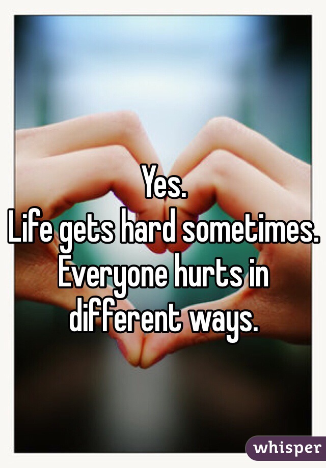Yes. 
Life gets hard sometimes. 
Everyone hurts in different ways. 