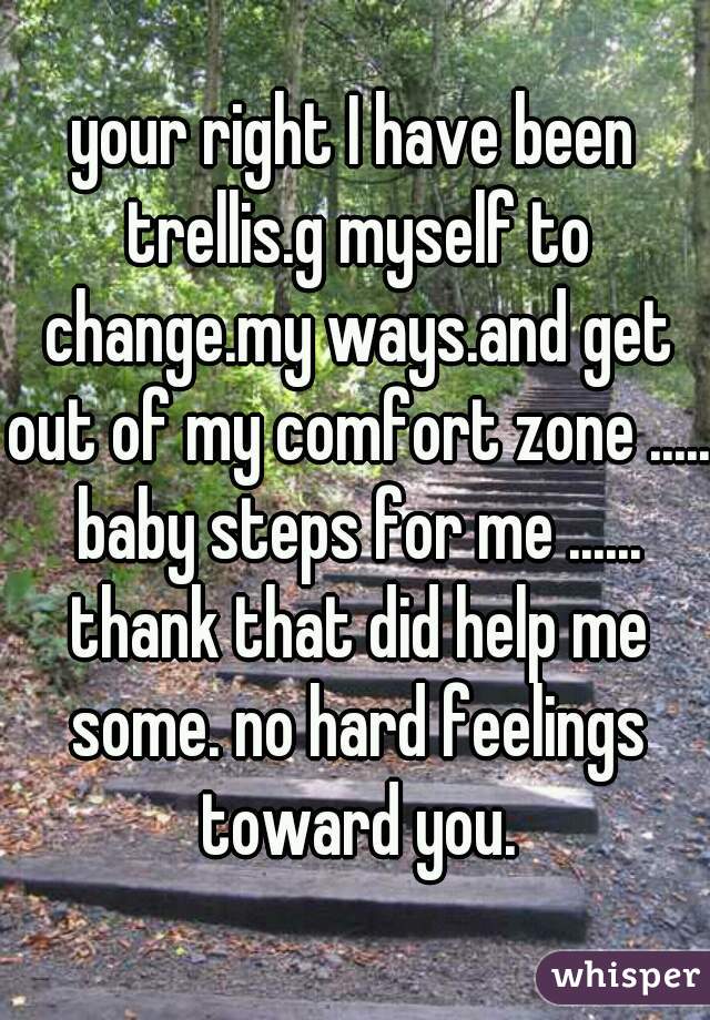 your right I have been trellis.g myself to change.my ways.and get out of my comfort zone ..... baby steps for me ...... thank that did help me some. no hard feelings toward you.