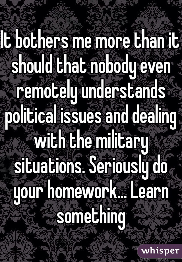 It bothers me more than it should that nobody even remotely understands political issues and dealing with the military situations. Seriously do your homework... Learn something 