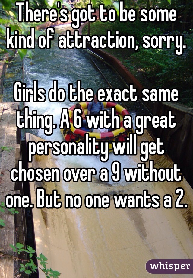 There's got to be some kind of attraction, sorry.

Girls do the exact same thing. A 6 with a great personality will get chosen over a 9 without one. But no one wants a 2.