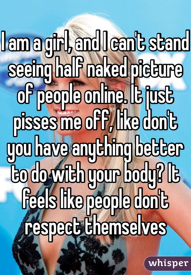 I am a girl, and I can't stand seeing half naked picture of people online. It just pisses me off, like don't you have anything better to do with your body? It feels like people don't respect themselves