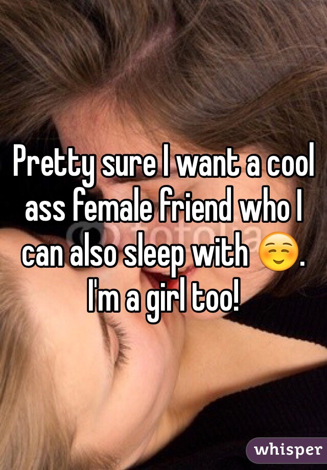 Pretty sure I want a cool ass female friend who I can also sleep with ☺️. I'm a girl too!