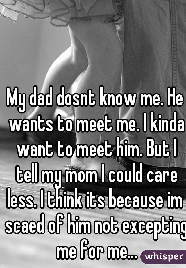 My dad dosnt know me. He wants to meet me. I kinda want to meet him. But I tell my mom I could care less. I think its because im  scaed of him not excepting me for me...
