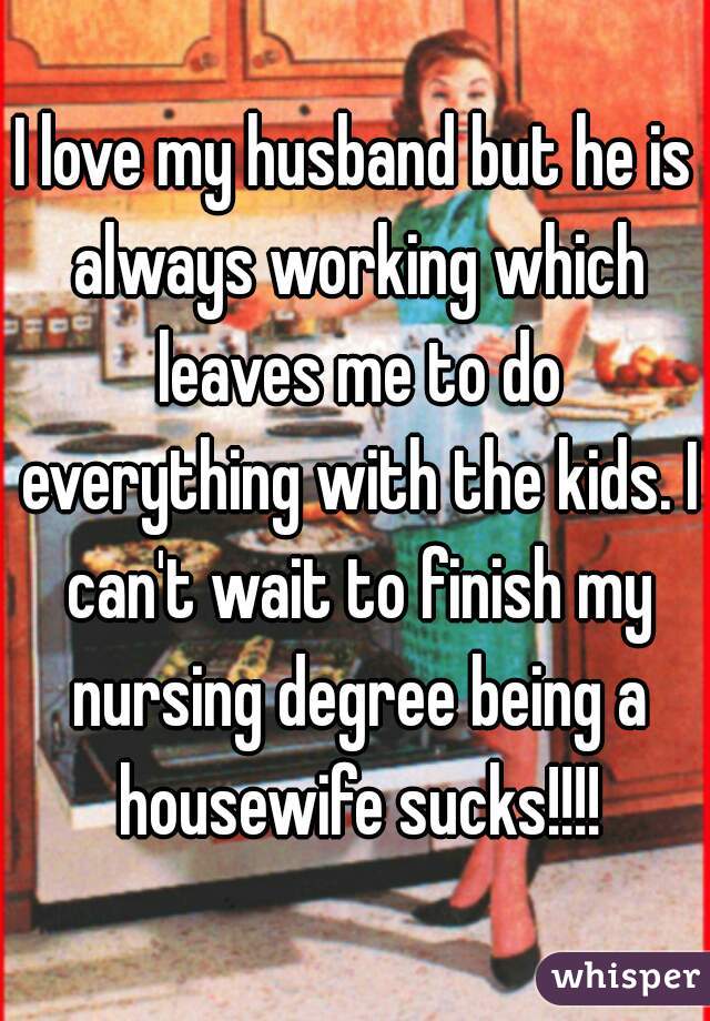 I love my husband but he is always working which leaves me to do everything with the kids. I can't wait to finish my nursing degree being a housewife sucks!!!!