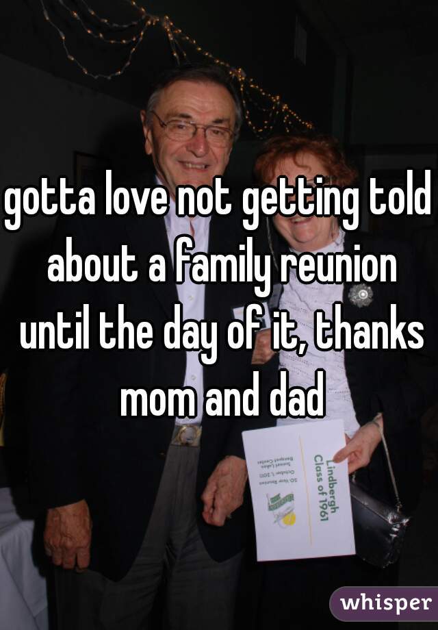 gotta love not getting told about a family reunion until the day of it, thanks mom and dad