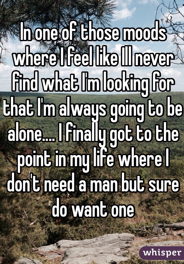 In one of those moods where I feel like Ill never find what I'm looking for that I'm always going to be alone.... I finally got to the point in my life where I don't need a man but sure do want one 