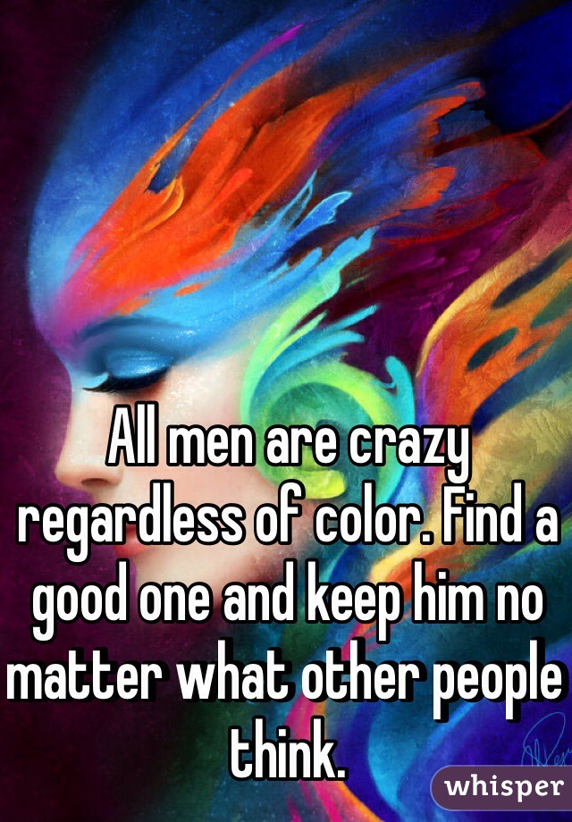All men are crazy regardless of color. Find a good one and keep him no matter what other people think.