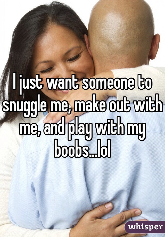 I just want someone to snuggle me, make out with me, and play with my boobs...lol
