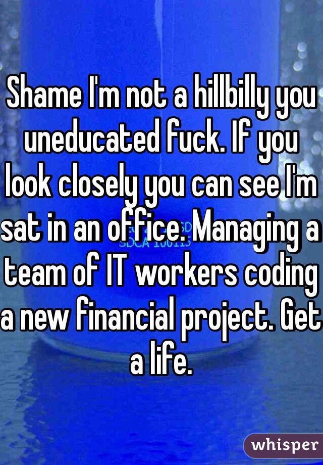 Shame I'm not a hillbilly you uneducated fuck. If you look closely you can see I'm sat in an office. Managing a team of IT workers coding a new financial project. Get a life. 