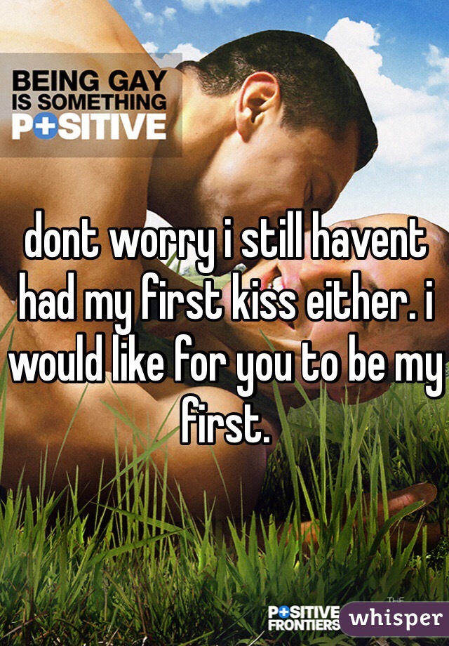 dont worry i still havent had my first kiss either. i would like for you to be my first.