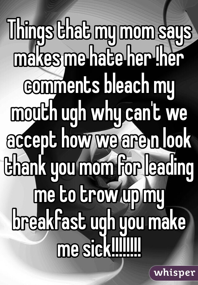 Things that my mom says makes me hate her !her comments bleach my mouth ugh why can't we accept how we are n look thank you mom for leading me to trow up my breakfast ugh you make me sick!!!!!!!!