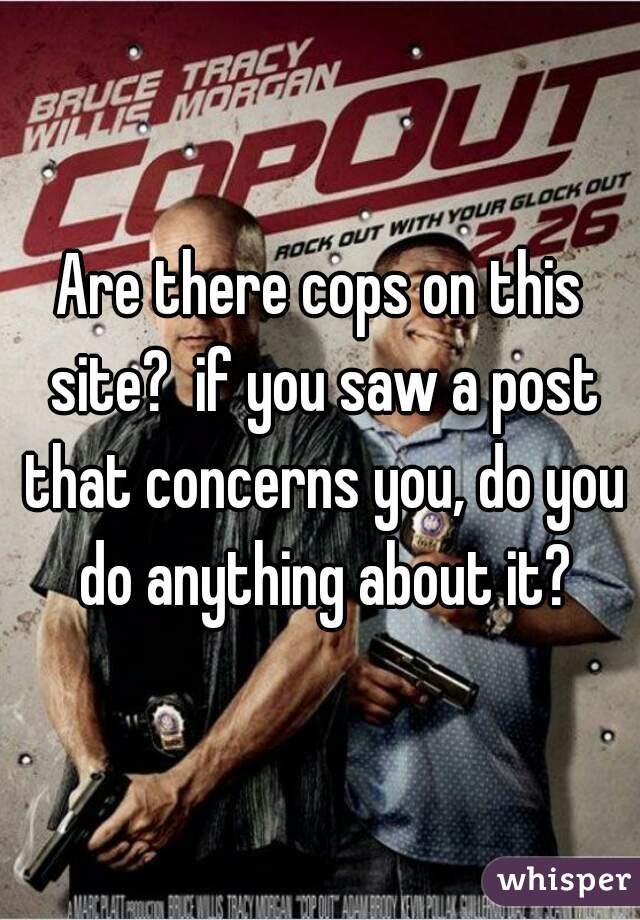 Are there cops on this site?  if you saw a post that concerns you, do you do anything about it?