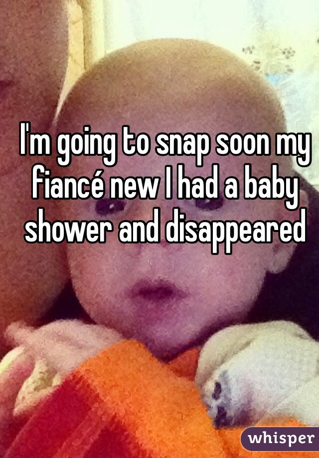 I'm going to snap soon my fiancé new I had a baby shower and disappeared 