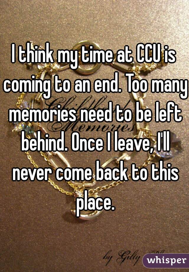 I think my time at CCU is coming to an end. Too many memories need to be left behind. Once I leave, I'll never come back to this place.