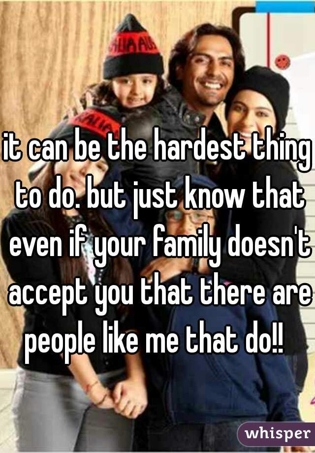 it can be the hardest thing to do. but just know that even if your family doesn't accept you that there are people like me that do!!  