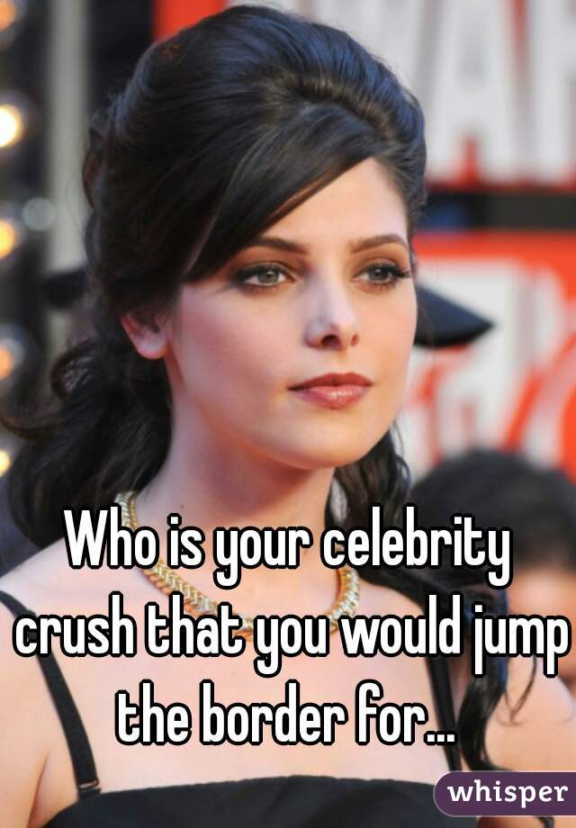 Who is your celebrity crush that you would jump the border for... 