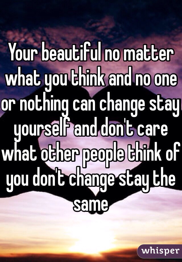 Your beautiful no matter what you think and no one or nothing can change stay yourself and don't care what other people think of you don't change stay the same