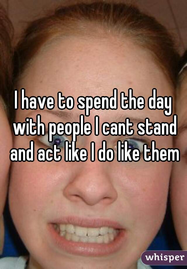 I have to spend the day with people I cant stand and act like I do like them