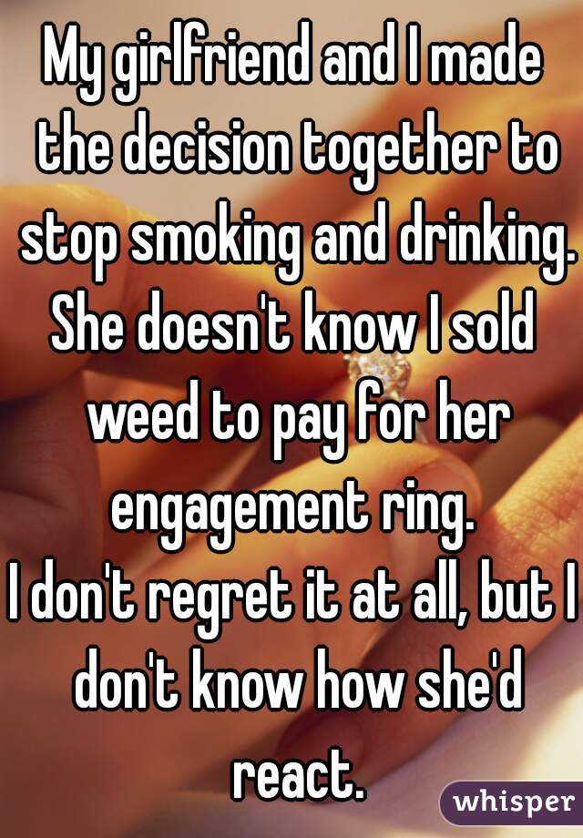 My girlfriend and I made the decision together to stop smoking and drinking.
She doesn't know I sold weed to pay for her engagement ring. 
I don't regret it at all, but I don't know how she'd react.