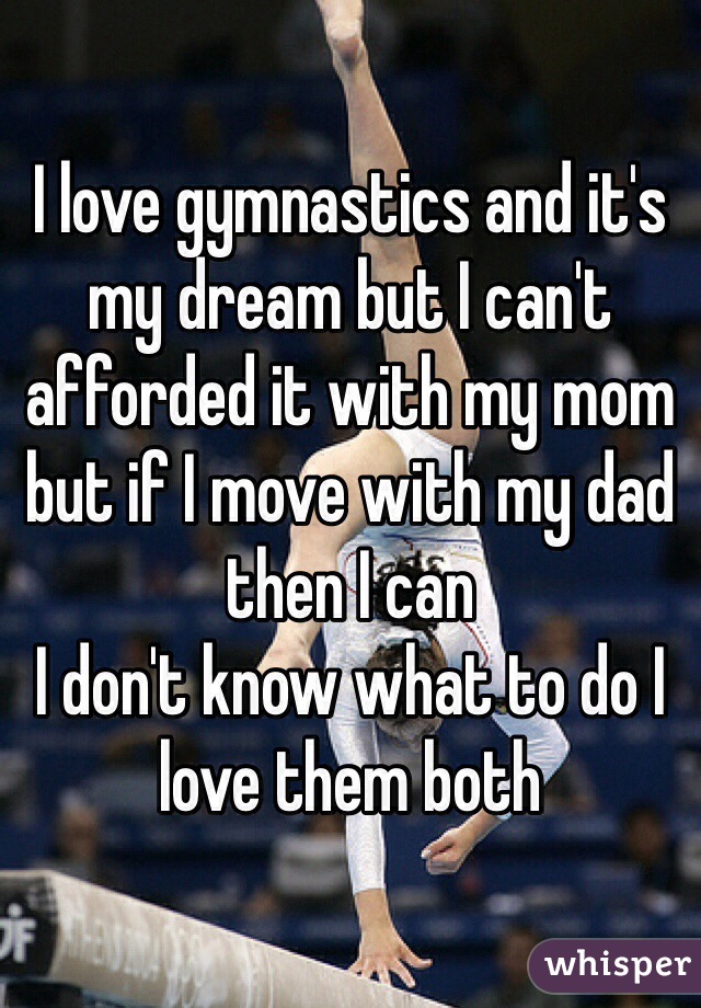 I love gymnastics and it's my dream but I can't afforded it with my mom but if I move with my dad then I can 
I don't know what to do I love them both 